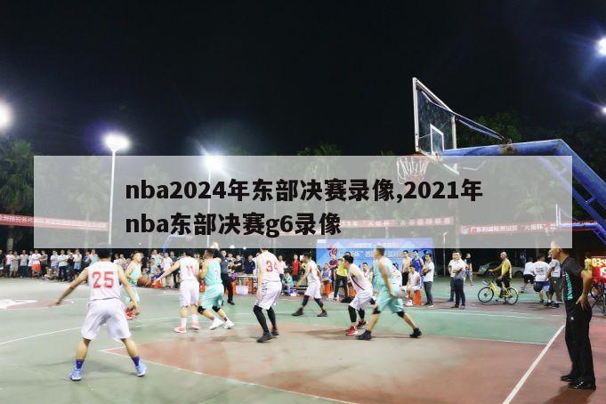 nba2024年东部决赛录像,2021年nba东部决赛g6录像