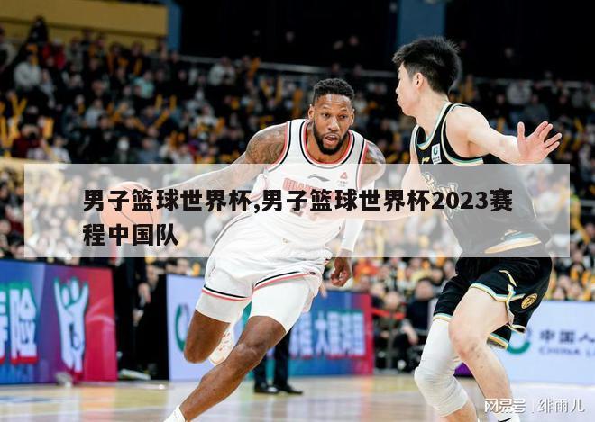 男子篮球世界杯,男子篮球世界杯2023赛程中国队
