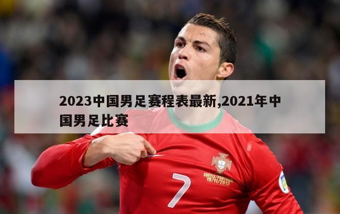 2023中国男足赛程表最新,2021年中国男足比赛